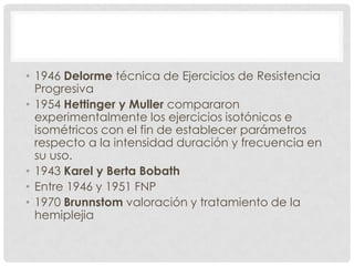 • 1946 Delorme técnica de Ejercicios de Resistencia
  Progresiva
• 1954 Hettinger y Muller compararon
  experimentalmente los ejercicios isotónicos e
  isométricos con el fin de establecer parámetros
  respecto a la intensidad duración y frecuencia en
  su uso.
• 1943 Karel y Berta Bobath
• Entre 1946 y 1951 FNP
• 1970 Brunnstom valoración y tratamiento de la
  hemiplejia
 