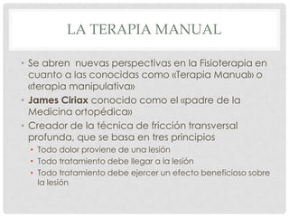 LA TERAPIA MANUAL

• Se abren nuevas perspectivas en la Fisioterapia en
  cuanto a las conocidas como «Terapia Manual» o
  «terapia manipulativa»
• James Ciriax conocido como el «padre de la
  Medicina ortopédica»
• Creador de la técnica de fricción transversal
  profunda, que se basa en tres principios
 • Todo dolor proviene de una lesión
 • Todo tratamiento debe llegar a la lesión
 • Todo tratamiento debe ejercer un efecto beneficioso sobre
   la lesión
 
