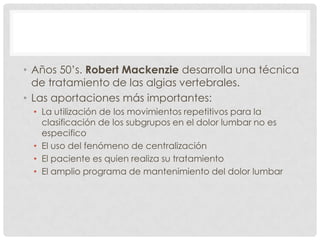 • Años 50’s. Robert Mackenzie desarrolla una técnica
  de tratamiento de las algias vertebrales.
• Las aportaciones más importantes:
 • La utilización de los movimientos repetitivos para la
   clasificación de los subgrupos en el dolor lumbar no es
   especifico
 • El uso del fenómeno de centralización
 • El paciente es quien realiza su tratamiento
 • El amplio programa de mantenimiento del dolor lumbar
 