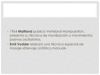 • 1964 Maitland publica Vertebral Manipulation,
  presenta su técnica de movilización o movimientos
  pasivos oscilatorios.
• Emil Vodder elaboró una técnica especial de
  masaje «Drenaje Linfático manual»
 