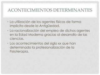 ACONTECIMIENTOS DETERMINANTES

• La utilización de los agentes físicos de forma
  implícita desde la Antigüedad.
• La racionalización del empleo de dichos agentes
  en la Edad Moderna gracias al desarrollo de las
  ciencias.
• Los acontecimientos del siglo xx que han
  determinado la profesionalización de la
  Fisioterapia.
 