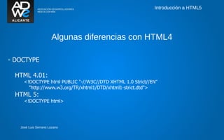 Introducción a HTML5




                      Algunas diferencias con HTML4

- DOCTYPE

  HTML 4.01:
     <!DOCTYPE html PUBLIC "-//W3C//DTD XHTML 1.0 Strict//EN"
       "http://www.w3.org/TR/xhtml1/DTD/xhtml1-strict.dtd">
  HTML 5:
     <!DOCTYPE html>




   José Luis Serrano Lozano
 