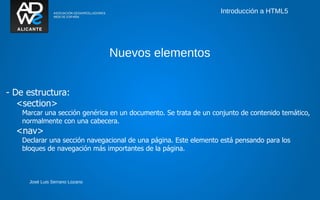 Introducción a HTML5




                                 Nuevos elementos


- De estructura:
   <section>
    Marcar una sección genérica en un documento. Se trata de un conjunto de contenido temático,
    normalmente con una cabecera.
  <nav>
    Declarar una sección navegacional de una página. Este elemento está pensando para los
    bloques de navegación más importantes de la página.



      José Luis Serrano Lozano
 