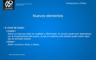 Introducción a HTML5




                                Nuevos elementos


- A nivel de texto:
   <mark>
    Marcar un texto que debe ser resaltado y diferenciado. Su función puede tener dependencia
    con el comportamiento del usuario, ya que en ocasiones esta etiqueta puede indicar algún
    tipo de actividad reciente.
  <time>
    Definir una hora o fecha, o ambos.



     José Luis Serrano Lozano
 