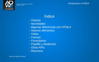 Introducción a HTML5




                                      Índice
                           - Historia
                           - Novedades
                           - Algunas diferencias con HTML4
                           - Nuevos elementos
                           - Vídeo
                           - Canvas
                           - Formularios
                           - Polyfills y Modernizr
                           - Otras APIs
                           - Recursos
José Luis Serrano Lozano
 