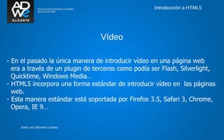 Introducción a HTML5




                                 Vídeo

- En el pasado la única manera de introducir vídeo en una página web
  era a través de un plugin de terceros como podía ser Flash, Silverlight,
  Quicktime, Windows Media…
- HTML5 incorpora una forma estándar de introducir vídeo en las páginas
  web.
- Esta manera estándar está soportada por Firefox 3.5, Safari 3, Chrome,
  Opera, IE 9…


    José Luis Serrano Lozano
 