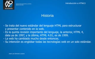 Introducción a HTML5




                               Historia

- Se trata del nuevo estándar del lenguaje HTML para estructurar
  y presentar contenido en la web.
- Es la quinta revisión importante del lenguaje, la anterior, HTML 4,
  data ya de 1997, y la última, HTML 4.01, es de 1999.
- La web ha cambiado mucho desde entonces.
- Su intención es englobar todas las tecnologías web en un solo estándar.



    José Luis Serrano Lozano
 