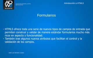 Introducción a HTML5




                               Formularios


- HTML5 ofrece toda una serie de nuevos tipos de campos de entrada que
  permiten construir y validar de manera estándar formularios mucho más
  ricos en aspecto y funcionalidad.
- También trae algunos nuevos atributos que facilitan el control y la
  validación de los campos.


    José Luis Serrano Lozano
 