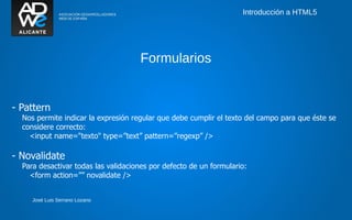 Introducción a HTML5




                                     Formularios


- Pattern
  Nos permite indicar la expresión regular que debe cumplir el texto del campo para que éste se
  considere correcto:
    <input name="texto" type=”text” pattern=”regexp” />

- Novalidate
  Para desactivar todas las validaciones por defecto de un formulario:
    <form action=”” novalidate />


     José Luis Serrano Lozano
 
