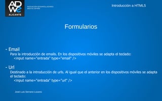 Introducción a HTML5




                                      Formularios


- Email
  Para la introducción de emails. En los dispositivos móviles se adapta el teclado:
    <input name="entrada" type="email" />

- Url
  Destinado a la introducción de urls. Al igual que el anterior en los dispositivos móviles se adapta
  el teclado:
     <input name="entrada" type="url" />


        José Luis Serrano Lozano
 