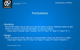 Introducción a HTML5




                                     Formularios


- Numérico
  Nos permite indicar que se trata de un tipo de campo numérico. Podremos indicar el valor
  mínimo, el máximo, el intervalo permitido y el valor por defecto:
    <input name=”entrada” type="number" min="0" max="12" step="2" value="6" />

- Rango
  Similar al campo de arriba, salvo por su representación visual, que será como un slider:
    <input type="range" min="0" max="12" step="2" value="6" name=”entrada” />


     José Luis Serrano Lozano
 