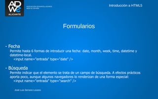 Introducción a HTML5




                                    Formularios


- Fecha
  Permite hasta 6 formas de introducir una fecha: date, month, week, time, datetime y
  datetime-local.
    <input name="entrada" type="date" />

- Búsqueda
  Permite indicar que el elemento se trata de un campo de búsqueda. A efectos prácticos
  aporta poco, aunque algunos navegadores lo renderizan de una forma especial:
    <input name="entrada" type="search" />

     José Luis Serrano Lozano
 