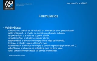 Introducción a HTML5




                                      Formularios


- ValidityState:
    customError: cuando se ha indicado un mensaje de error personalizado.
    patternMismatch: si el valor no cumple con el patrón indicado.
    rangeOverflow: si el valor es superior al máx.
    rangeUnderflow: si el valor es inferior al mín.
    stepMismatch: si el valor no cumple con la regla del intervalo.
    tooLong: si el valor supera el tamaño máx.
    typeMismatch: si el valor no cumple la sintaxis esperada (tipo email, url...).
    valueMissing: si el campo es obligatorio pero no tiene valor.
    valid: cierta si son false todas las demás propiedades.

     José Luis Serrano Lozano
 