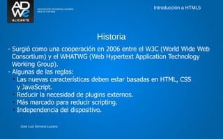 Introducción a HTML5




                               Historia
- Surgió como una cooperación en 2006 entre el W3C (World Wide Web
  Consortium) y el WHATWG (Web Hypertext Application Technology
  Working Group).
- Algunas de las reglas:
  • Las nuevas características deben estar basadas en HTML, CSS
    y JavaScript.
  • Reducir la necesidad de plugins externos.
  • Más marcado para reducir scripting.
  • Independencia del dispositivo.

    José Luis Serrano Lozano
 