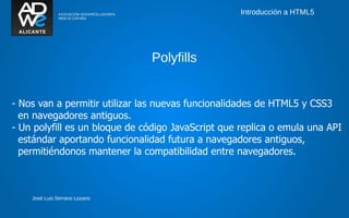 Introducción a HTML5




                               Polyfills


- Nos van a permitir utilizar las nuevas funcionalidades de HTML5 y CSS3
  en navegadores antiguos.
- Un polyfill es un bloque de código JavaScript que replica o emula una API
  estándar aportando funcionalidad futura a navegadores antiguos,
  permitiéndonos mantener la compatibilidad entre navegadores.



    José Luis Serrano Lozano
 