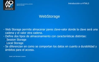 Introducción a HTML5




                               WebStorage


- Web Storage permite almacenar pares clave-valor donde la clave será una
  cadena y el valor otra cadena.
- Define dos tipos de almacenamiento con características distintas:
  •Session Storage
  •Local Storage
- Se diferencian en como se comportan los datos en cuanto a durabilidad y
  ámbitos para el acceso.

    José Luis Serrano Lozano
 