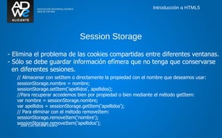 Introducción a HTML5




                               Session Storage

- Elimina el problema de las cookies compartidas entre diferentes ventanas.
- Sólo se debe guardar información efímera que no tenga que conservarse
  en diferentes sesiones.
   // Almacenar con setItem o directamente la propiedad con el nombre que deseamos usar:
   sessionStorage.nombre = nombre;
   sessionStorage.setItem('apellidos', apellidos);
   //Para recuperar accedemos bien por propiedad o bien mediante el método getItem:
   var nombre = sessionStorage.nombre;
   var apellidos = sessionStorage.getItem('apellidos');
   // Para eliminar con el método removeItem:
   sessionStorage.removeItem('nombre');
   sessionStorage.removeItem('apellidos');
     José Luis Serrano Lozano
 