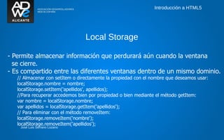 Introducción a HTML5




                                 Local Storage

- Permite almacenar información que perdurará aún cuando la ventana
  se cierre.
- Es compartido entre las diferentes ventanas dentro de un mismo dominio.
   // Almacenar con setItem o directamente la propiedad con el nombre que deseamos usar:
   localStorage.nombre = nombre;
   localStorage.setItem('apellidos', apellidos);
   //Para recuperar accedemos bien por propiedad o bien mediante el método getItem:
   var nombre = localStorage.nombre;
   var apellidos = localStorage.getItem('apellidos');
   // Para eliminar con el método removeItem:
   localStorage.removeItem('nombre');
   localStorage.removeItem('apellidos');
    José Luis Serrano Lozano
 