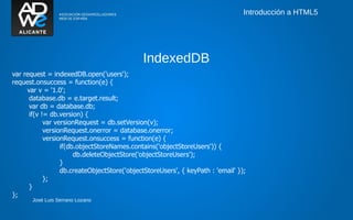Introducción a HTML5




                                             IndexedDB
var request = indexedDB.open('users');
request.onsuccess = function(e) {
     var v = '1.0';
      database.db = e.target.result;
      var db = database.db;
      if(v != db.version) {
            var versionRequest = db.setVersion(v);
            versionRequest.onerror = database.onerror;
            versionRequest.onsuccess = function(e) {
                  if(db.objectStoreNames.contains('objectStoreUsers')) {
                       db.deleteObjectStore('objectStoreUsers');
                  }
                  db.createObjectStore('objectStoreUsers', { keyPath : 'email' });
            };
      }
};
       José Luis Serrano Lozano
 