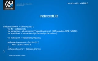 Introducción a HTML5




                                          IndexedDB

database.addUser = function(user) {
     var db = database.db;
     var transaction = db.transaction(['objectStoreUsers'], IDBTransaction.READ_WRITE);
     var objectStore = transaction.objectStore(objectStoreUsers);

     var putRequest = objectStore.put(user);

     putRequest.onsuccess = function(e) {
         alert("Usuario creado");
     };
     putRequest.onerror = database.onerror;
};

      José Luis Serrano Lozano
 