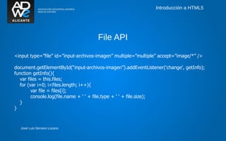Introducción a HTML5




                                     File API

<input type=”file” id=”input-archivos-imagen” multiple=”multiple” accept=”image/*” />

document.getElementById(“input-archivos-imagen”).addEventListener('change', getInfo);
function getInfo(){
   var files = this.files;
   for (var i=0; i<files.length; i++){
         var file = files[i];
         console.log(file.name + ' ' + file.type + ' ' + file.size);
   }
}



  José Luis Serrano Lozano
 