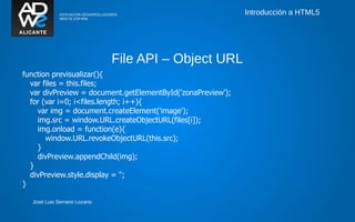 Introducción a HTML5




                             File API – Object URL
function previsualizar(){
  var files = this.files;
  var divPreview = document.getElementById('zonaPreview');
  for (var i=0; i<files.length; i++){
    var img = document.createElement('image');
    img.src = window.URL.createObjectURL(files[i]);
    img.onload = function(e){
       window.URL.revokeObjectURL(this.src);
    }
    divPreview.appendChild(img);
  }
  divPreview.style.display = '';
}

  José Luis Serrano Lozano
 
