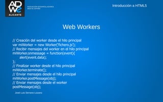 Introducción a HTML5




                                 Web Workers

// Creación del worker desde el hilo principal
var miWorker = new Worker(‘fichero.js’);
// Recibir mensajes del worker en el hilo principal
miWorker.onmessage = function(event){
     alert(event.data);
};
// Finalizar worker desde el hilo principal
miWorker.terminate();
// Enviar mensajes desde el hilo principal
miWorker.postMessage(obj);
// Enviar mensajes desde el worker
postMessage(obj);
 José Luis Serrano Lozano
 