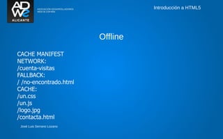 Introducción a HTML5




                            Offline
CACHE MANIFEST
NETWORK:
/cuenta-visitas
FALLBACK:
/ /no-encontrado.html
CACHE:
/un.css
/un.js
/logo.jpg
/contacta.html
 José Luis Serrano Lozano
 