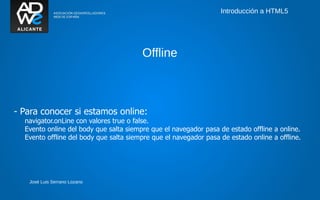 Introducción a HTML5




                                        Offline



- Para conocer si estamos online:
  navigator.onLine con valores true o false.
  Evento online del body que salta siempre que el navegador pasa de estado offline a online.
  Evento offline del body que salta siempre que el navegador pasa de estado online a offline.




   José Luis Serrano Lozano
 
