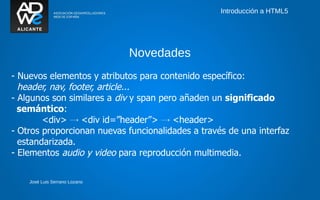 Introducción a HTML5




                               Novedades
- Nuevos elementos y atributos para contenido específico:
  header, nav, footer, article...
- Algunos son similares a div y span pero añaden un significado
  semántico:
        <div> → <div id=”header”> → <header>
- Otros proporcionan nuevas funcionalidades a través de una interfaz
  estandarizada.
- Elementos audio y video para reproducción multimedia.


    José Luis Serrano Lozano
 