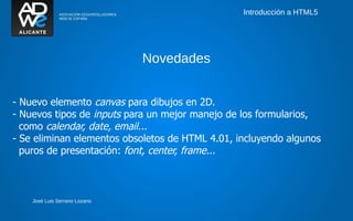 Introducción a HTML5




                               Novedades


- Nuevo elemento canvas para dibujos en 2D.
- Nuevos tipos de inputs para un mejor manejo de los formularios,
  como calendar, date, email...
- Se eliminan elementos obsoletos de HTML 4.01, incluyendo algunos
  puros de presentación: font, center, frame...



    José Luis Serrano Lozano
 