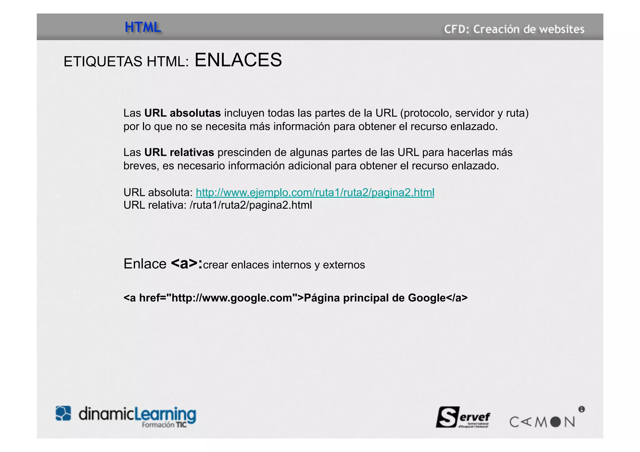 HTML

ETIQUETAS HTML:      ENLACES

       Las URL absolutas incluyen todas las partes de la URL (protocolo, servidor y ruta)
       por lo que no se necesita más información para obtener el recurso enlazado.

       Las URL relativas prescinden de algunas partes de las URL para hacerlas más
       breves, es necesario información adicional para obtener el recurso enlazado.

       URL absoluta: http://www.ejemplo.com/ruta1/ruta2/pagina2.html
       URL relativa: /ruta1/ruta2/pagina2.html




       Enlace <a>:crear enlaces internos y externos

       <a href="http://www.google.com">Página principal de Google</a>
 