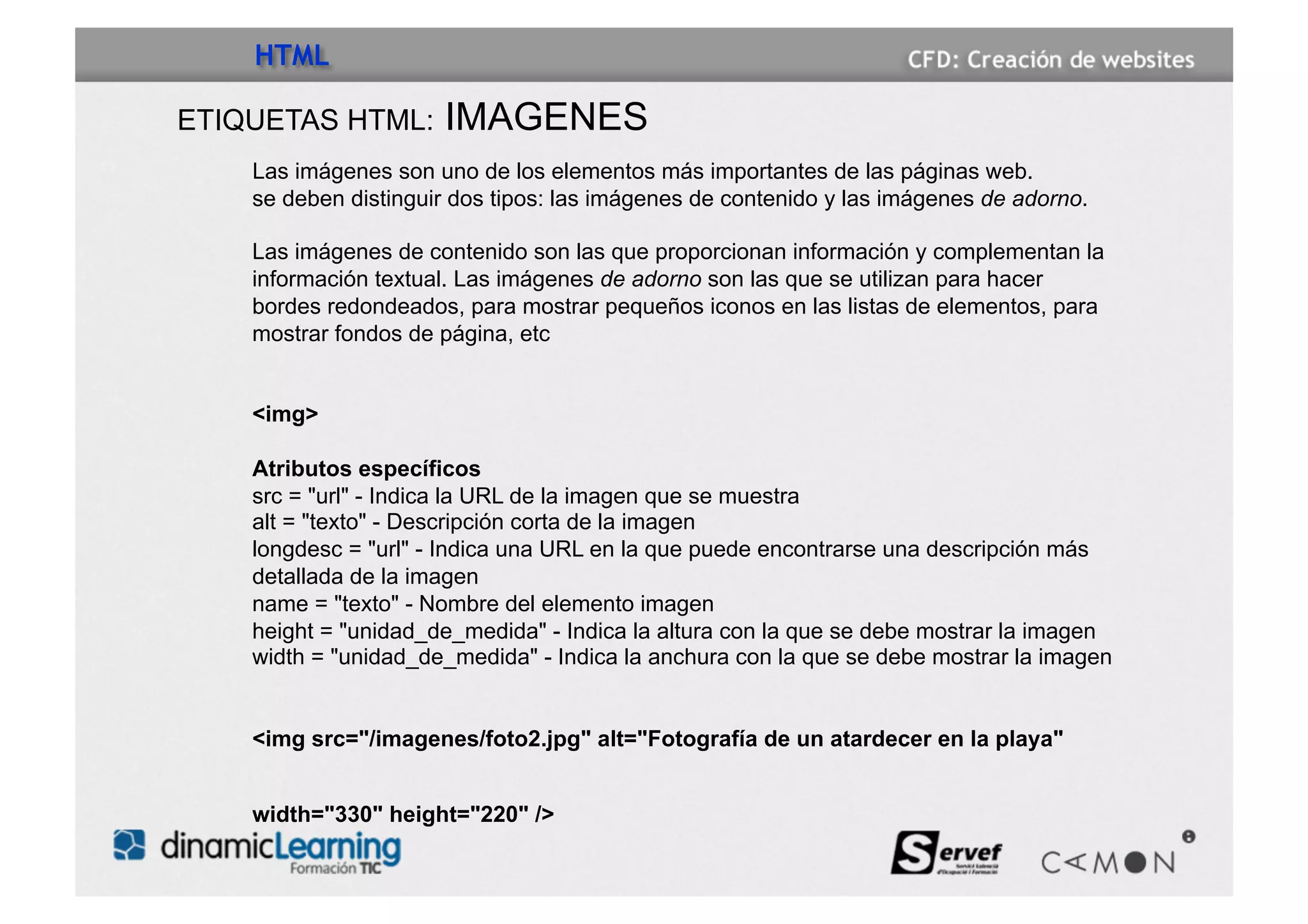 HTML

ETIQUETAS HTML:       IMAGENES
    Las imágenes son uno de los elementos más importantes de las páginas web.
    se deben distinguir dos tipos: las imágenes de contenido y las imágenes de adorno.

    Las imágenes de contenido son las que proporcionan información y complementan la
    información textual. Las imágenes de adorno son las que se utilizan para hacer
    bordes redondeados, para mostrar pequeños iconos en las listas de elementos, para
    mostrar fondos de página, etc


    <img>

    Atributos específicos
    src = "url" - Indica la URL de la imagen que se muestra
    alt = "texto" - Descripción corta de la imagen
    longdesc = "url" - Indica una URL en la que puede encontrarse una descripción más
    detallada de la imagen
    name = "texto" - Nombre del elemento imagen
    height = "unidad_de_medida" - Indica la altura con la que se debe mostrar la imagen
    width = "unidad_de_medida" - Indica la anchura con la que se debe mostrar la imagen


    <img src="/imagenes/foto2.jpg" alt="Fotografía de un atardecer en la playa"


    width="330" height="220" />
 