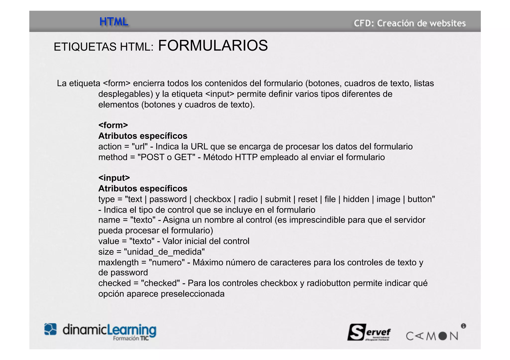 HTML

ETIQUETAS HTML:           FORMULARIOS

La etiqueta <form> encierra todos los contenidos del formulario (botones, cuadros de texto, listas
           desplegables) y la etiqueta <input> permite definir varios tipos diferentes de
           elementos (botones y cuadros de texto).

          <form>
          Atributos específicos
          action = "url" - Indica la URL que se encarga de procesar los datos del formulario
          method = "POST o GET" - Método HTTP empleado al enviar el formulario

          <input>
          Atributos específicos
          type = "text | password | checkbox | radio | submit | reset | file | hidden | image | button"
          - Indica el tipo de control que se incluye en el formulario
          name = "texto" - Asigna un nombre al control (es imprescindible para que el servidor
          pueda procesar el formulario)
          value = "texto" - Valor inicial del control
          size = "unidad_de_medida"
          maxlength = "numero" - Máximo número de caracteres para los controles de texto y
          de password
          checked = "checked" - Para los controles checkbox y radiobutton permite indicar qué
          opción aparece preseleccionada
 