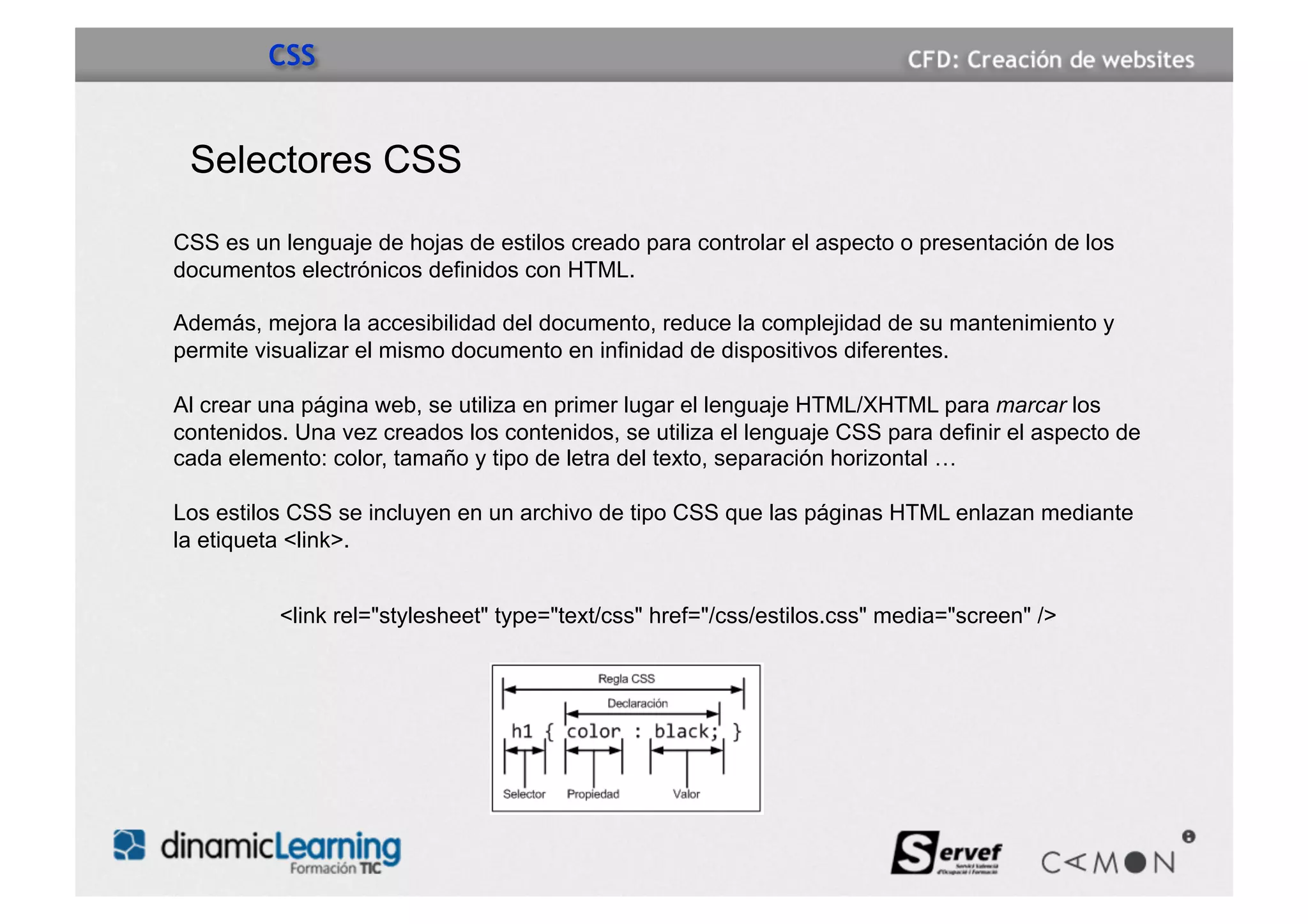 CSS


 Selectores CSS

CSS es un lenguaje de hojas de estilos creado para controlar el aspecto o presentación de los
documentos electrónicos definidos con HTML.

Además, mejora la accesibilidad del documento, reduce la complejidad de su mantenimiento y
permite visualizar el mismo documento en infinidad de dispositivos diferentes.

Al crear una página web, se utiliza en primer lugar el lenguaje HTML/XHTML para marcar los
contenidos. Una vez creados los contenidos, se utiliza el lenguaje CSS para definir el aspecto de
cada elemento: color, tamaño y tipo de letra del texto, separación horizontal …

Los estilos CSS se incluyen en un archivo de tipo CSS que las páginas HTML enlazan mediante
la etiqueta <link>.


          <link rel="stylesheet" type="text/css" href="/css/estilos.css" media="screen" />
 