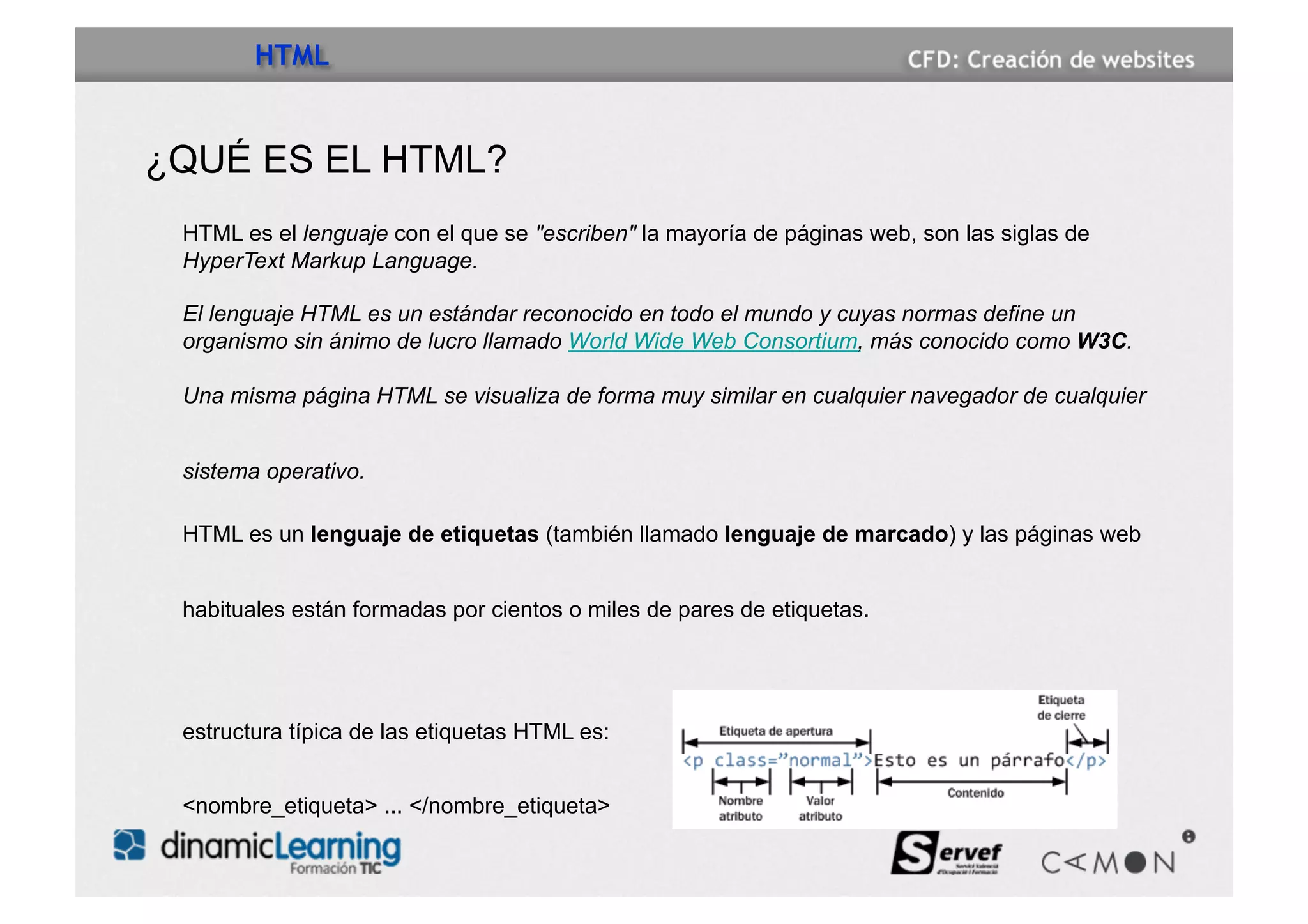 HTML


¿QUÉ ES EL HTML?
 HTML es el lenguaje con el que se "escriben" la mayoría de páginas web, son las siglas de
 HyperText Markup Language.

 El lenguaje HTML es un estándar reconocido en todo el mundo y cuyas normas define un
 organismo sin ánimo de lucro llamado World Wide Web Consortium, más conocido como W3C.

 Una misma página HTML se visualiza de forma muy similar en cualquier navegador de cualquier


 sistema operativo.

 HTML es un lenguaje de etiquetas (también llamado lenguaje de marcado) y las páginas web


 habituales están formadas por cientos o miles de pares de etiquetas.




 estructura típica de las etiquetas HTML es:


 <nombre_etiqueta> ... </nombre_etiqueta>
 