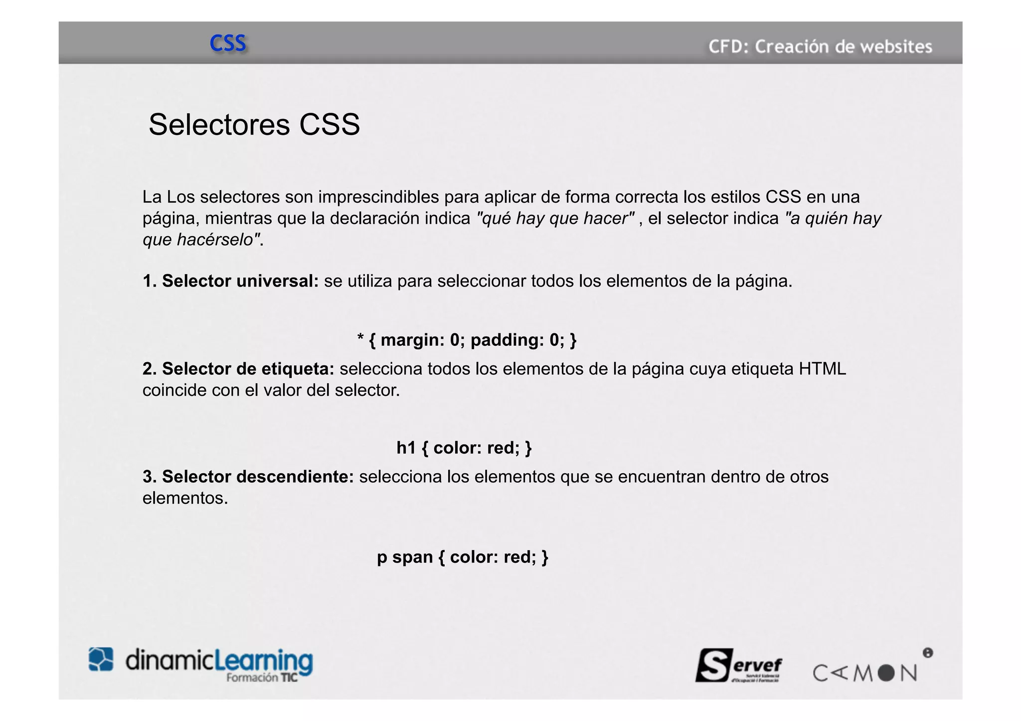 CSS


Selectores CSS

La Los selectores son imprescindibles para aplicar de forma correcta los estilos CSS en una
página, mientras que la declaración indica "qué hay que hacer" , el selector indica "a quién hay
que hacérselo".

1. Selector universal: se utiliza para seleccionar todos los elementos de la página.


                           * { margin: 0; padding: 0; }
2. Selector de etiqueta: selecciona todos los elementos de la página cuya etiqueta HTML
coincide con el valor del selector.


                                h1 { color: red; }
3. Selector descendiente: selecciona los elementos que se encuentran dentro de otros
elementos.


                              p span { color: red; }
 