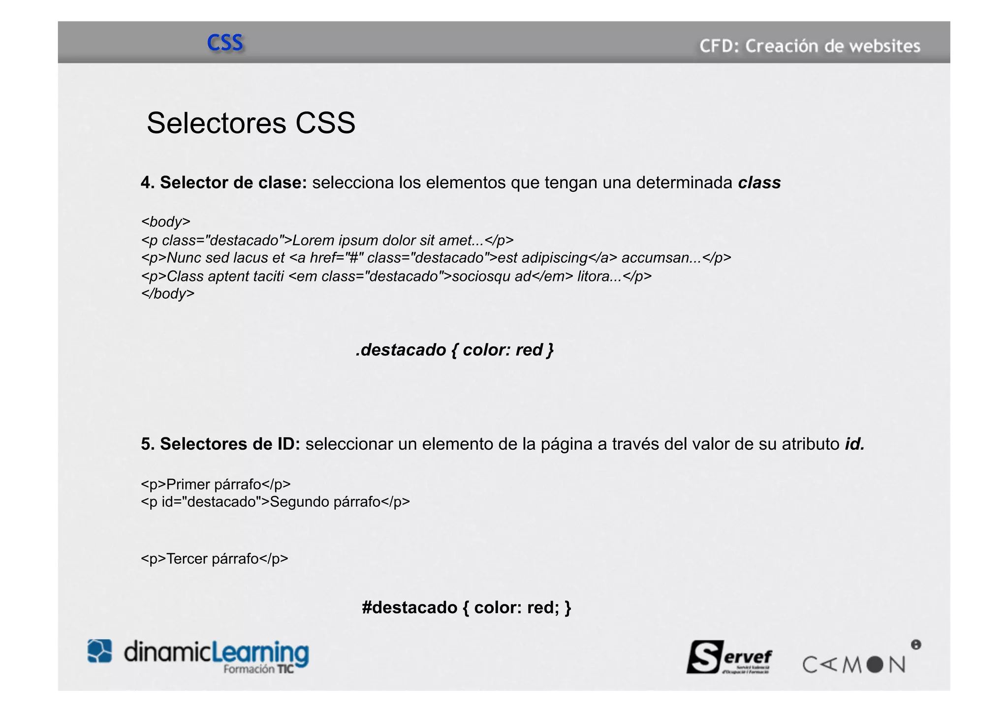 CSS


Selectores CSS
4. Selector de clase: selecciona los elementos que tengan una determinada class

<body>
<p class="destacado">Lorem ipsum dolor sit amet...</p>
<p>Nunc sed lacus et <a href="#" class="destacado">est adipiscing</a> accumsan...</p>
<p>Class aptent taciti <em class="destacado">sociosqu ad</em> litora...</p>
</body>


                              .destacado { color: red }




5. Selectores de ID: seleccionar un elemento de la página a través del valor de su atributo id.

<p>Primer párrafo</p>
<p id="destacado">Segundo párrafo</p>


<p>Tercer párrafo</p>


                               #destacado { color: red; }
 