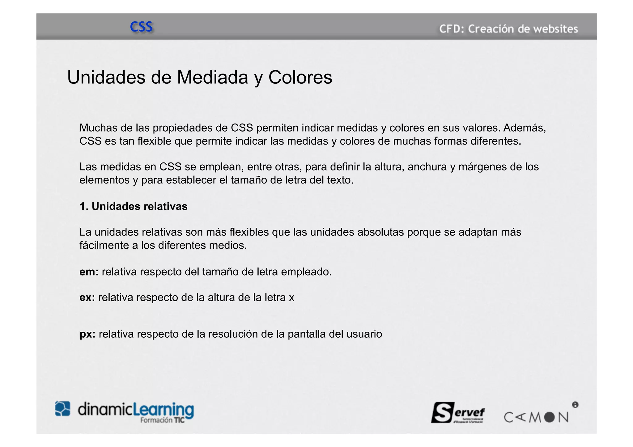 CSS


Unidades de Mediada y Colores

 Muchas de las propiedades de CSS permiten indicar medidas y colores en sus valores. Además,
 CSS es tan flexible que permite indicar las medidas y colores de muchas formas diferentes.

 Las medidas en CSS se emplean, entre otras, para definir la altura, anchura y márgenes de los
 elementos y para establecer el tamaño de letra del texto.

 1. Unidades relativas

 La unidades relativas son más flexibles que las unidades absolutas porque se adaptan más
 fácilmente a los diferentes medios.

 em: relativa respecto del tamaño de letra empleado.

 ex: relativa respecto de la altura de la letra x


 px: relativa respecto de la resolución de la pantalla del usuario
 