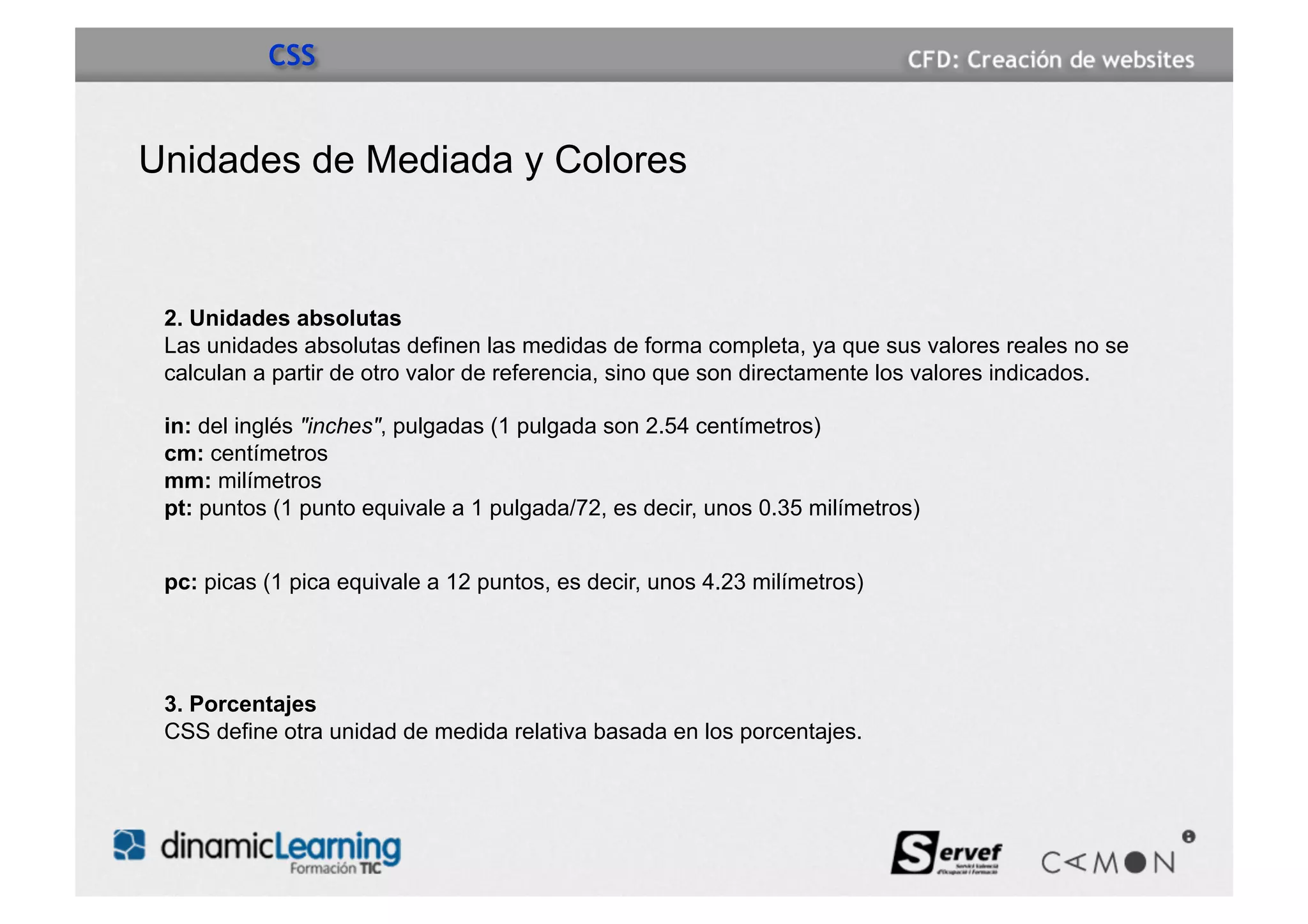 CSS


Unidades de Mediada y Colores


 2. Unidades absolutas
 Las unidades absolutas definen las medidas de forma completa, ya que sus valores reales no se
 calculan a partir de otro valor de referencia, sino que son directamente los valores indicados.

 in: del inglés "inches", pulgadas (1 pulgada son 2.54 centímetros)
 cm: centímetros
 mm: milímetros
 pt: puntos (1 punto equivale a 1 pulgada/72, es decir, unos 0.35 milímetros)


 pc: picas (1 pica equivale a 12 puntos, es decir, unos 4.23 milímetros)




 3. Porcentajes
 CSS define otra unidad de medida relativa basada en los porcentajes.
 