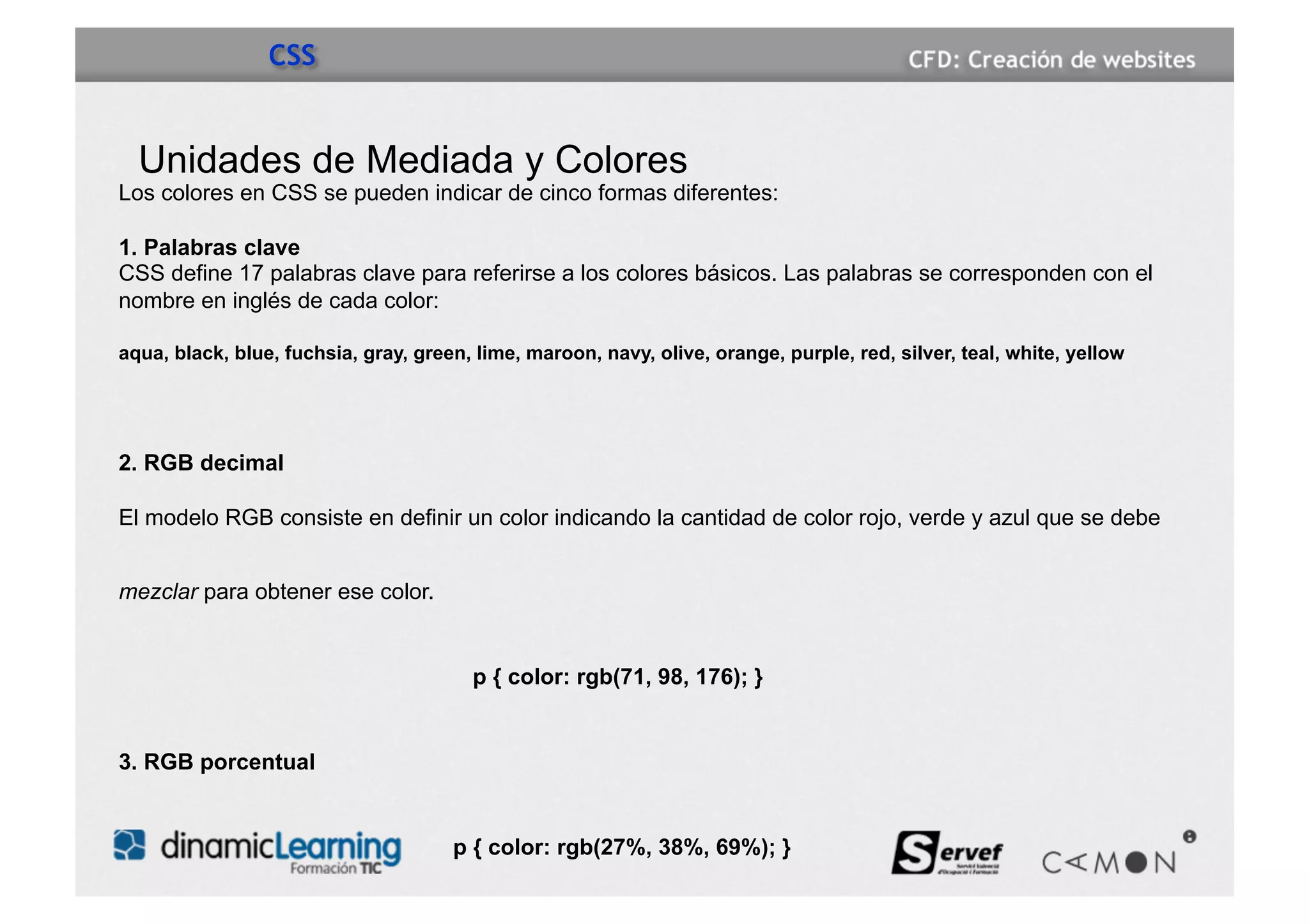 CSS


  Unidades de Mediada y Colores
Los colores en CSS se pueden indicar de cinco formas diferentes:

1. Palabras clave
CSS define 17 palabras clave para referirse a los colores básicos. Las palabras se corresponden con el
nombre en inglés de cada color:

aqua, black, blue, fuchsia, gray, green, lime, maroon, navy, olive, orange, purple, red, silver, teal, white, yellow




2. RGB decimal

El modelo RGB consiste en definir un color indicando la cantidad de color rojo, verde y azul que se debe


mezclar para obtener ese color.


                                        p { color: rgb(71, 98, 176); }


3. RGB porcentual


                                      p { color: rgb(27%, 38%, 69%); }
 