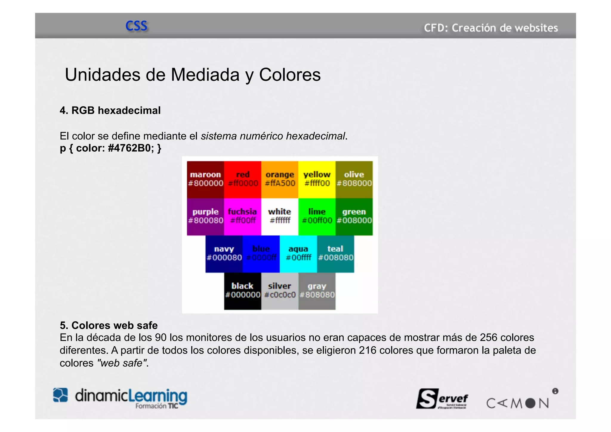 CSS


 Unidades de Mediada y Colores
4. RGB hexadecimal

El color se define mediante el sistema numérico hexadecimal.
p { color: #4762B0; }




5. Colores web safe
En la década de los 90 los monitores de los usuarios no eran capaces de mostrar más de 256 colores
diferentes. A partir de todos los colores disponibles, se eligieron 216 colores que formaron la paleta de
colores "web safe".
 