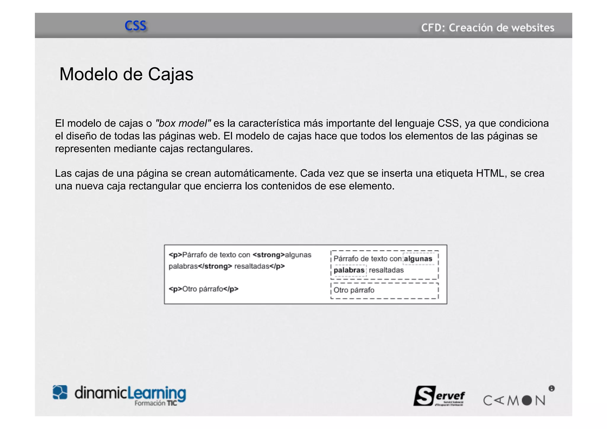 CSS


Modelo de Cajas

El modelo de cajas o "box model" es la característica más importante del lenguaje CSS, ya que condiciona
el diseño de todas las páginas web. El modelo de cajas hace que todos los elementos de las páginas se
representen mediante cajas rectangulares.

Las cajas de una página se crean automáticamente. Cada vez que se inserta una etiqueta HTML, se crea
una nueva caja rectangular que encierra los contenidos de ese elemento.
 