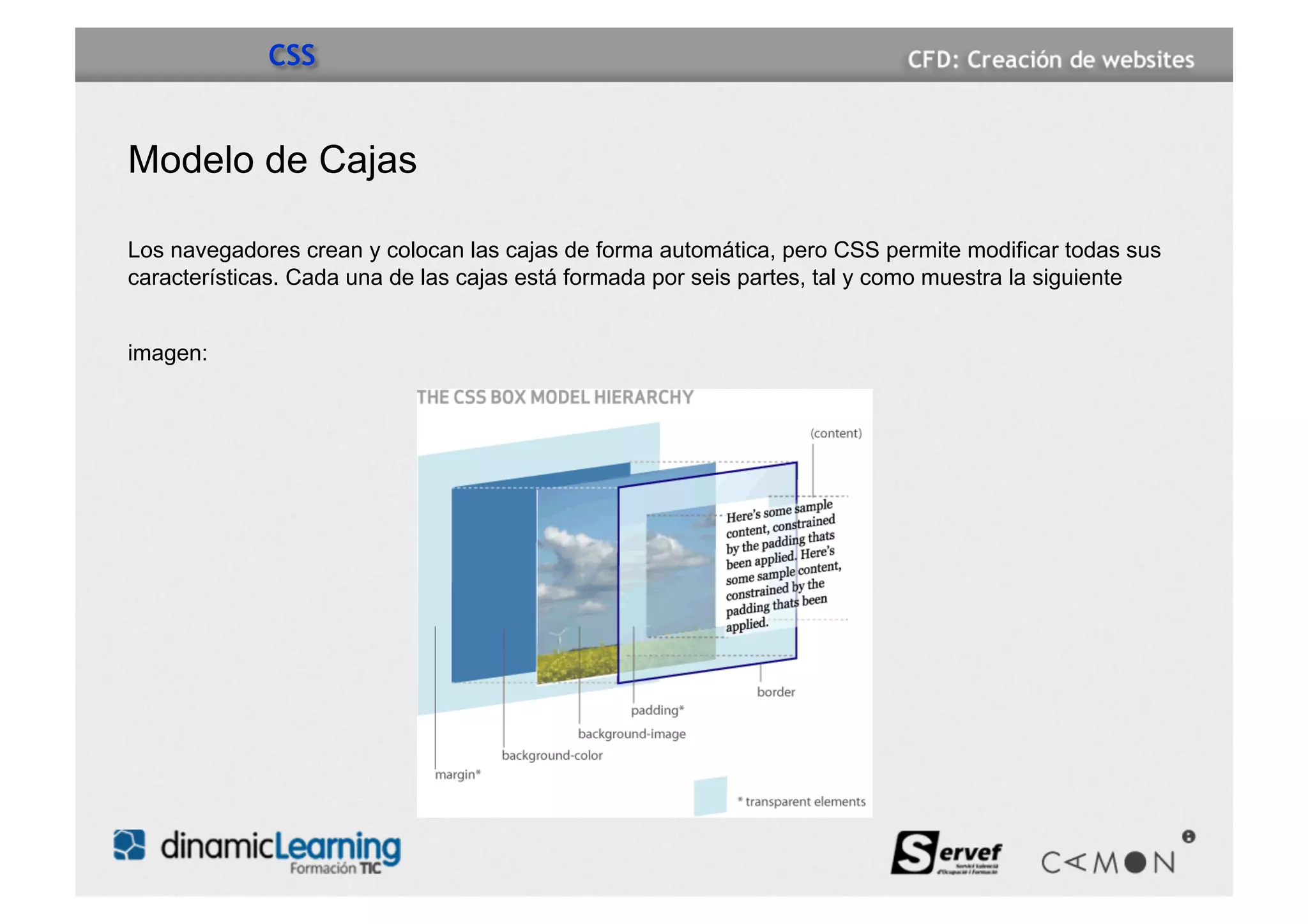 CSS


Modelo de Cajas

Los navegadores crean y colocan las cajas de forma automática, pero CSS permite modificar todas sus
características. Cada una de las cajas está formada por seis partes, tal y como muestra la siguiente


imagen:
 