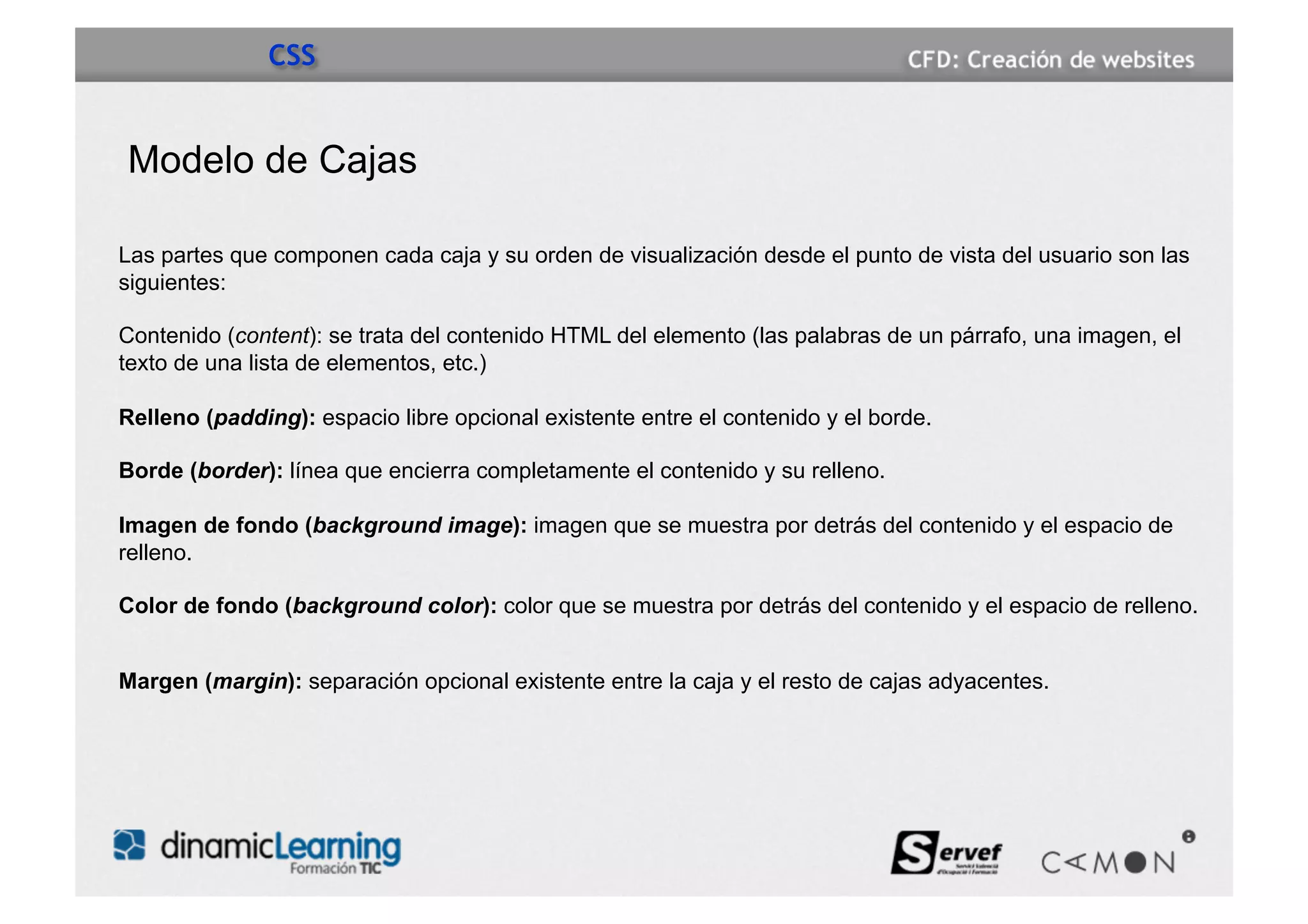 CSS


Modelo de Cajas

Las partes que componen cada caja y su orden de visualización desde el punto de vista del usuario son las
siguientes:

Contenido (content): se trata del contenido HTML del elemento (las palabras de un párrafo, una imagen, el
texto de una lista de elementos, etc.)

Relleno (padding): espacio libre opcional existente entre el contenido y el borde.

Borde (border): línea que encierra completamente el contenido y su relleno.

Imagen de fondo (background image): imagen que se muestra por detrás del contenido y el espacio de
relleno.

Color de fondo (background color): color que se muestra por detrás del contenido y el espacio de relleno.


Margen (margin): separación opcional existente entre la caja y el resto de cajas adyacentes.
 
