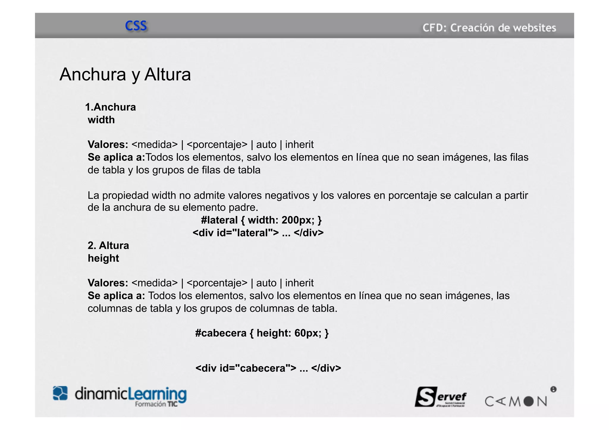 CSS


Anchura y Altura
   1.Anchura
   width

   Valores: <medida> | <porcentaje> | auto | inherit
   Se aplica a:Todos los elementos, salvo los elementos en línea que no sean imágenes, las filas
   de tabla y los grupos de filas de tabla

   La propiedad width no admite valores negativos y los valores en porcentaje se calculan a partir
   de la anchura de su elemento padre.
                           #lateral { width: 200px; }
                         <div id="lateral"> ... </div>
   2. Altura
   height

   Valores: <medida> | <porcentaje> | auto | inherit
   Se aplica a: Todos los elementos, salvo los elementos en línea que no sean imágenes, las
   columnas de tabla y los grupos de columnas de tabla.

                          #cabecera { height: 60px; }


                          <div id="cabecera"> ... </div>
 