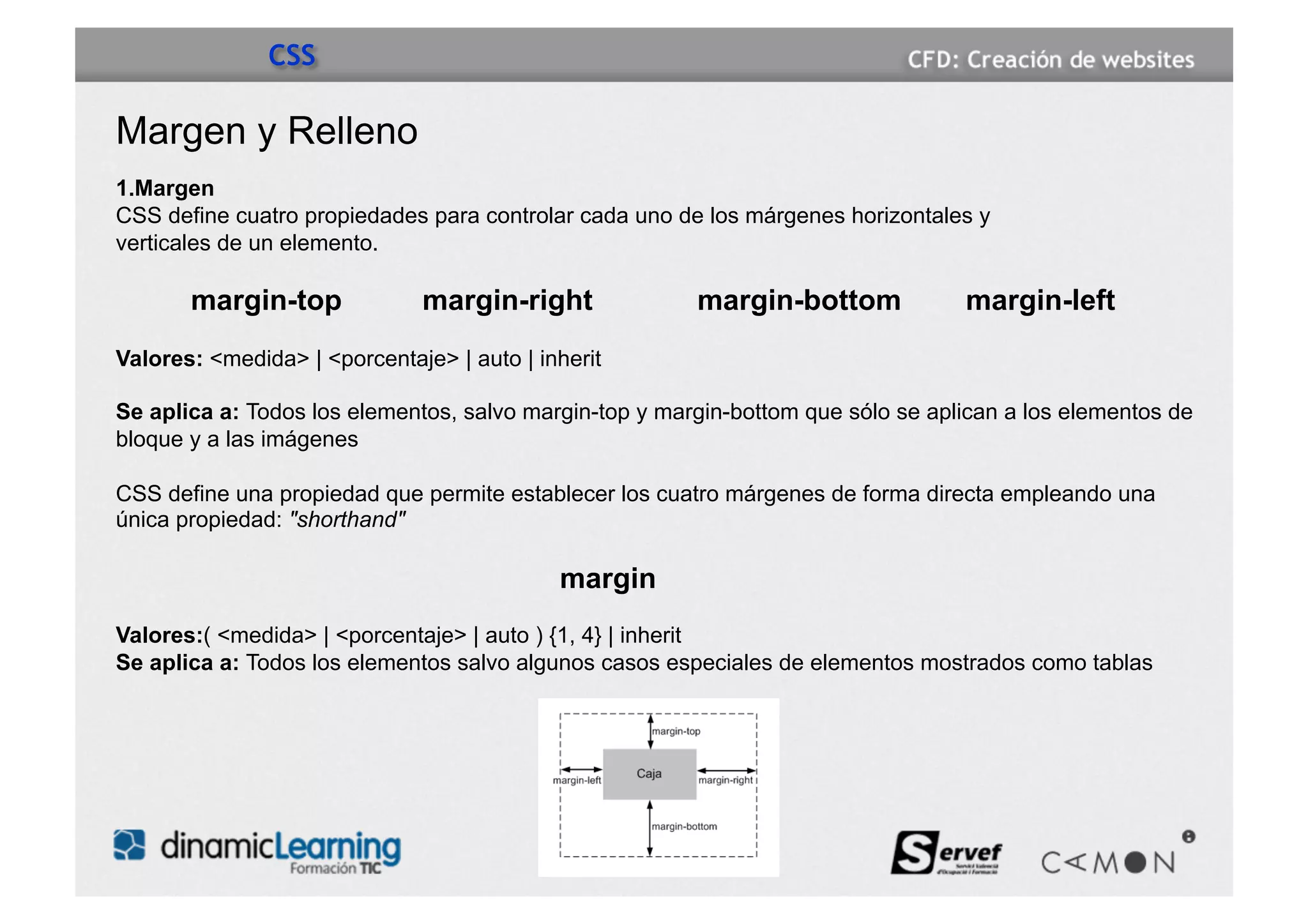 CSS

Margen y Relleno
1.Margen
CSS define cuatro propiedades para controlar cada uno de los márgenes horizontales y
verticales de un elemento.

       margin-top             margin-right              margin-bottom             margin-left
Valores: <medida> | <porcentaje> | auto | inherit

Se aplica a: Todos los elementos, salvo margin-top y margin-bottom que sólo se aplican a los elementos de
bloque y a las imágenes

CSS define una propiedad que permite establecer los cuatro márgenes de forma directa empleando una
única propiedad: "shorthand"

                                            margin
Valores:( <medida> | <porcentaje> | auto ) {1, 4} | inherit
Se aplica a: Todos los elementos salvo algunos casos especiales de elementos mostrados como tablas
 