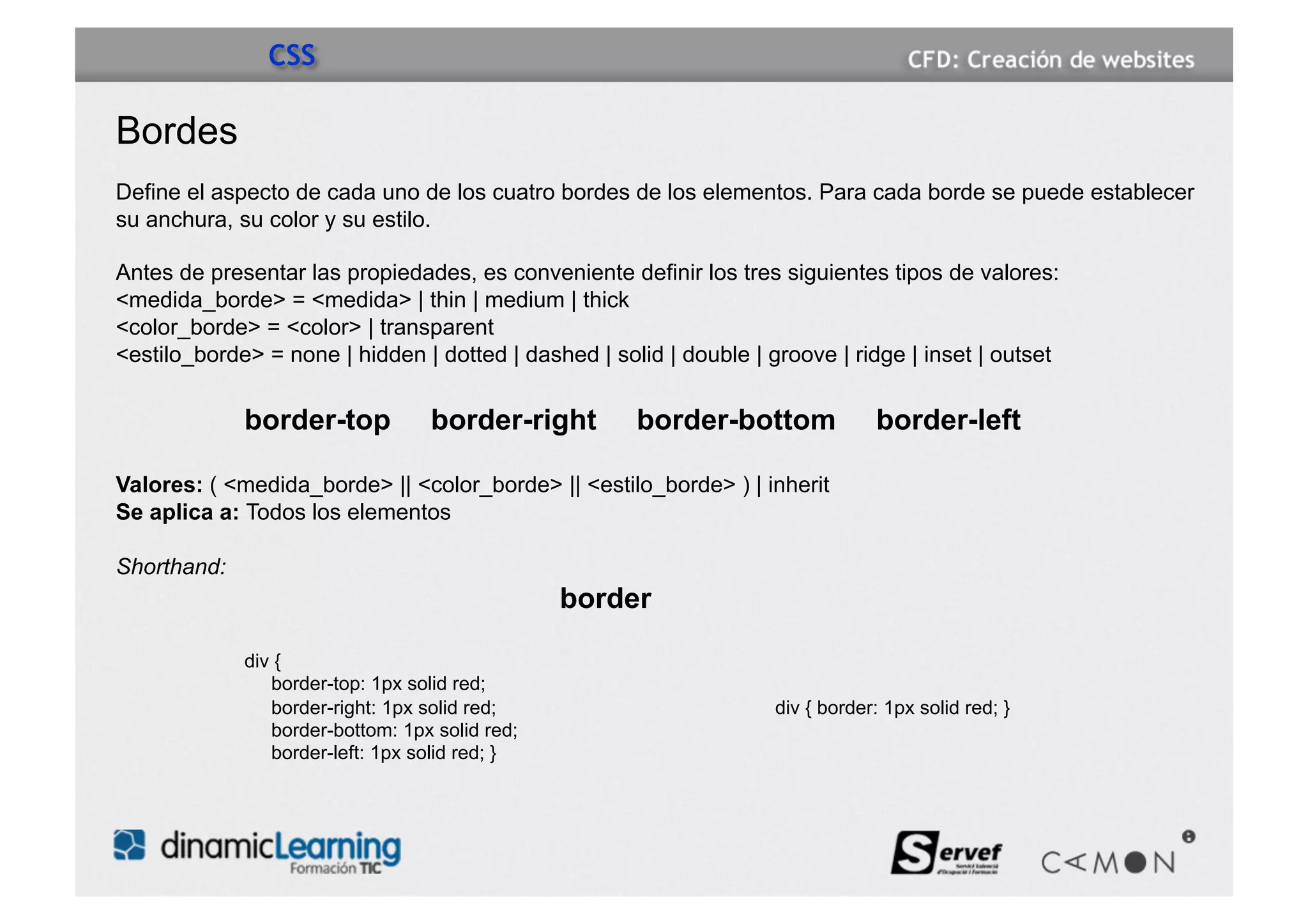 CSS

Bordes
Define el aspecto de cada uno de los cuatro bordes de los elementos. Para cada borde se puede establecer
su anchura, su color y su estilo.

Antes de presentar las propiedades, es conveniente definir los tres siguientes tipos de valores:
<medida_borde> = <medida> | thin | medium | thick
<color_borde> = <color> | transparent
<estilo_borde> = none | hidden | dotted | dashed | solid | double | groove | ridge | inset | outset

             border-top           border-right        border-bottom              border-left

Valores: ( <medida_borde> || <color_borde> || <estilo_borde> ) | inherit
Se aplica a: Todos los elementos

Shorthand:
                                                border

             div {
                border-top: 1px solid red;
                border-right: 1px solid red;                         div { border: 1px solid red; }
                border-bottom: 1px solid red;
                border-left: 1px solid red; }
 