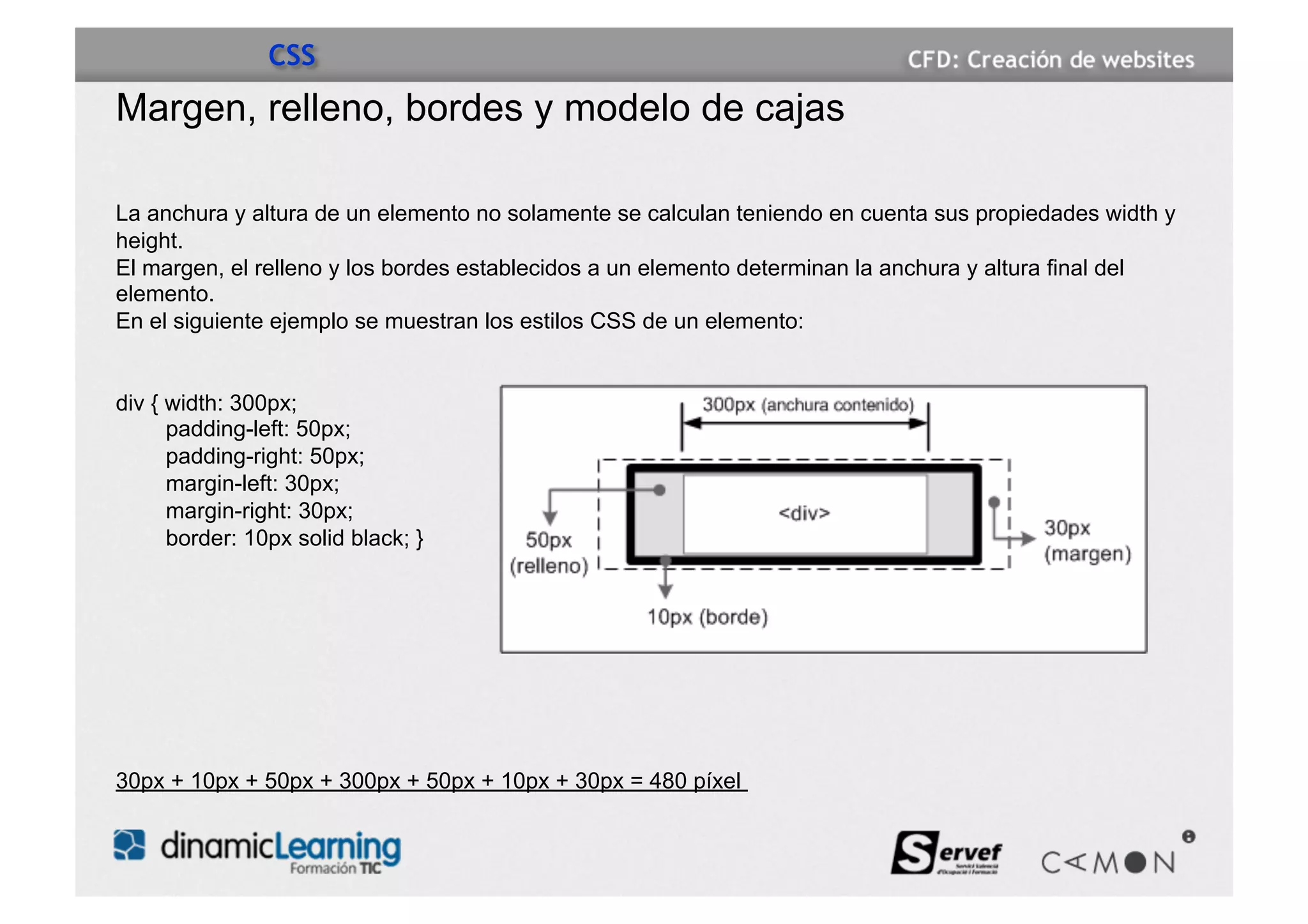 CSS
Margen, relleno, bordes y modelo de cajas

La anchura y altura de un elemento no solamente se calculan teniendo en cuenta sus propiedades width y
height.
El margen, el relleno y los bordes establecidos a un elemento determinan la anchura y altura final del
elemento.
En el siguiente ejemplo se muestran los estilos CSS de un elemento:


div { width: 300px;
      padding-left: 50px;
      padding-right: 50px;
      margin-left: 30px;
      margin-right: 30px;
      border: 10px solid black; }




30px + 10px + 50px + 300px + 50px + 10px + 30px = 480 píxel
 