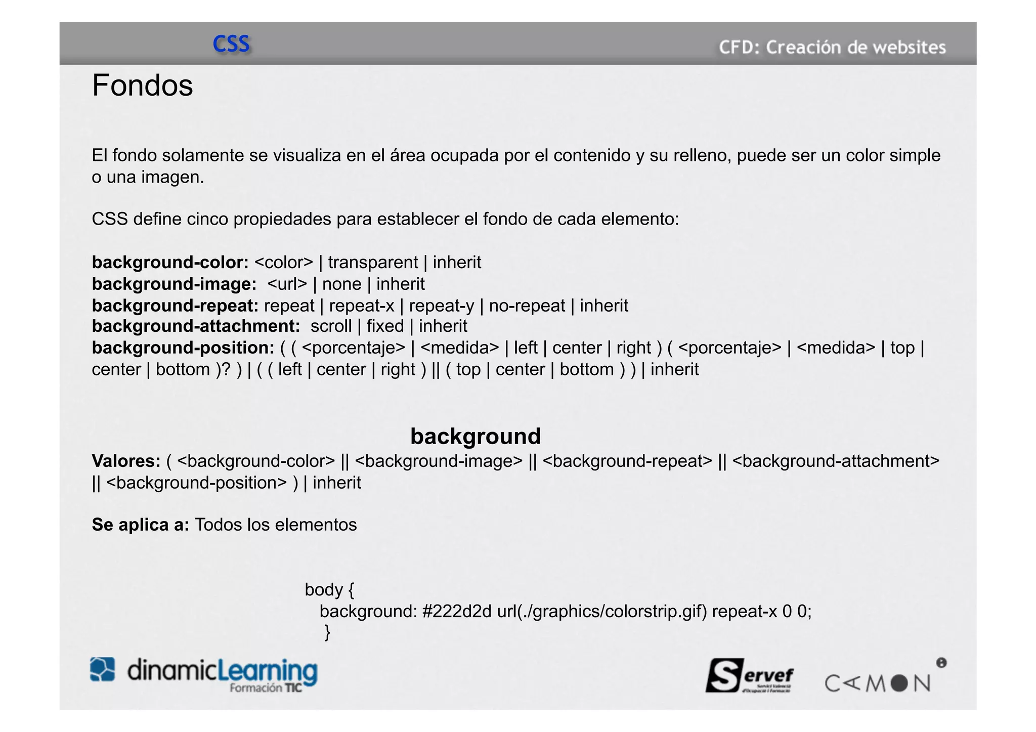 CSS
Fondos

El fondo solamente se visualiza en el área ocupada por el contenido y su relleno, puede ser un color simple
o una imagen.

CSS define cinco propiedades para establecer el fondo de cada elemento:

background-color: <color> | transparent | inherit
background-image: <url> | none | inherit
background-repeat: repeat | repeat-x | repeat-y | no-repeat | inherit
background-attachment: scroll | fixed | inherit
background-position: ( ( <porcentaje> | <medida> | left | center | right ) ( <porcentaje> | <medida> | top |
center | bottom )? ) | ( ( left | center | right ) || ( top | center | bottom ) ) | inherit


                                         background
Valores: ( <background-color> || <background-image> || <background-repeat> || <background-attachment>
|| <background-position> ) | inherit

Se aplica a: Todos los elementos


                           body {
                            background: #222d2d url(./graphics/colorstrip.gif) repeat-x 0 0;
                             }
 